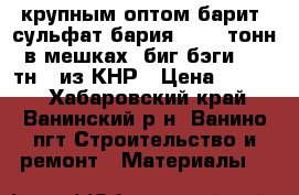 крупным оптом барит (сульфат бария) 4000 тонн в мешках (биг-бэги 1,5 тн), из КНР › Цена ­ 2 500 - Хабаровский край, Ванинский р-н, Ванино пгт Строительство и ремонт » Материалы   